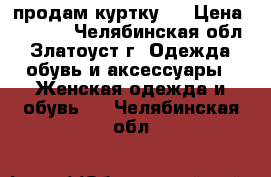 продам куртку , › Цена ­ 1 000 - Челябинская обл., Златоуст г. Одежда, обувь и аксессуары » Женская одежда и обувь   . Челябинская обл.